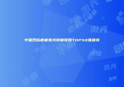 中国凹陷疤痕激光修复医院TOP50强推荐