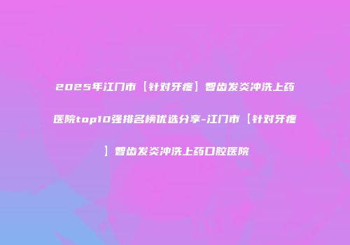 2025年江门市【针对牙疼】智齿发炎冲洗上药医院top10强排名榜优选分享-江门市【针对牙疼】智齿发炎冲洗上药口腔医院