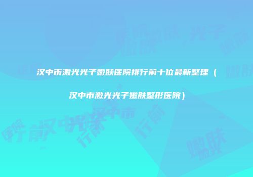 汉中市激光光子嫩肤医院排行前十位最新整理（汉中市激光光子嫩肤整形医院）
