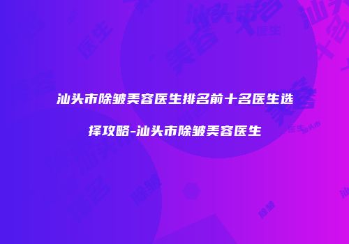 汕头市除皱美容医生排名前十名医生选择攻略-汕头市除皱美容医生