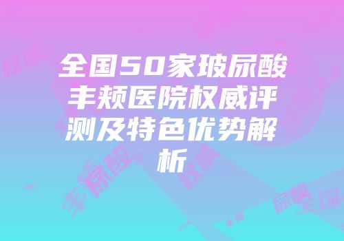全国50家玻尿酸丰颊医院权威评测及特色优势解析