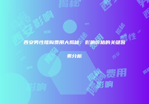 西安男性隆胸费用大揭秘：影响价格的关键因素分析