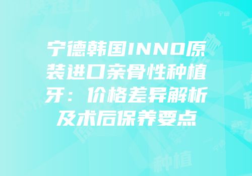 宁德韩国INNO原装进口亲骨性种植牙：价格差异解析及术后保养要点
