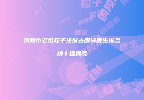 铜陵市多维粒子注射去眼袋医生排名榜十强揭晓