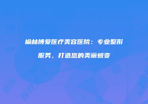 榆林博爱医疗美容医院：专业整形服务，打造您的美丽蜕变