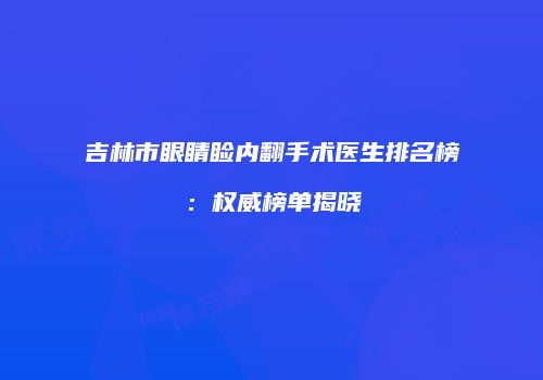 吉林市眼睛睑内翻手术医生排名榜：权威榜单揭晓