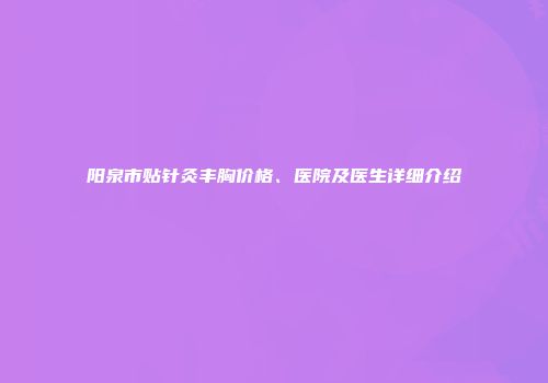 阳泉市贴针灸丰胸价格、医院及医生详细介绍