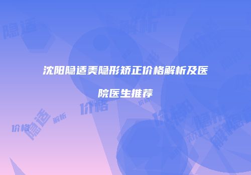 沈阳隐适美隐形矫正价格解析及医院医生推荐