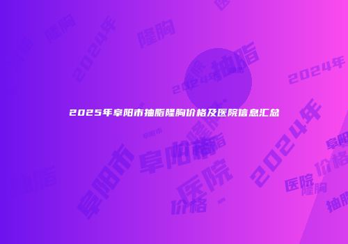 2025年阜阳市抽脂隆胸价格及医院信息汇总