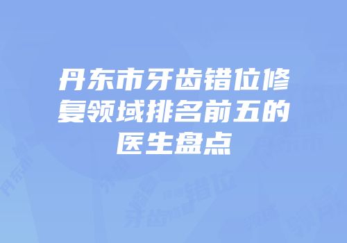 丹东市牙齿错位修复领域排名前五的医生盘点