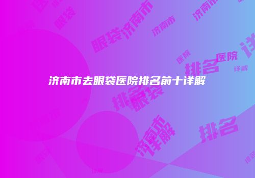济南市去眼袋医院排名前十详解