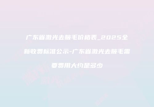 广东省激光去腋毛价格表_2025全新收费标准公示-广东省激光去腋毛需要费用大约是多少