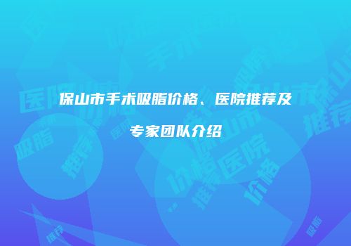保山市手术吸脂价格、医院推荐及专家团队介绍