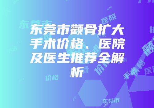 东莞市颧骨扩大手术价格、医院及医生推荐全解析