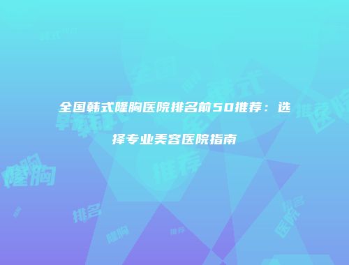 全国韩式隆胸医院排名前50推荐：选择专业美容医院指南