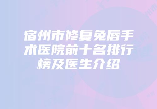 宿州市修复兔唇手术医院前十名排行榜及医生介绍