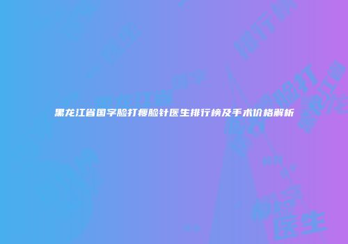 黑龙江省国字脸打瘦脸针医生排行榜及手术价格解析