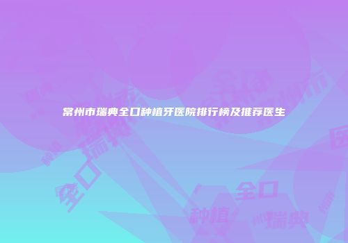 常州市瑞典全口种植牙医院排行榜及推荐医生