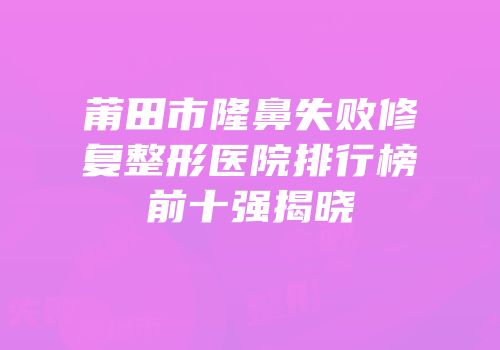 莆田市隆鼻失败修复整形医院排行榜前十强揭晓