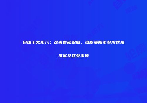 自体丰太阳穴：改善面部轮廓，揭秘贵阳市整形医院排名及注意事项