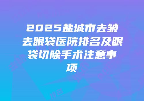 2025盐城市去皱去眼袋医院排名及眼袋切除手术注意事项