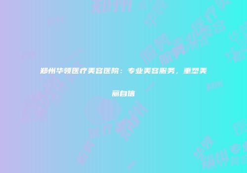 郑州华领医疗美容医院：专业美容服务，重塑美丽自信