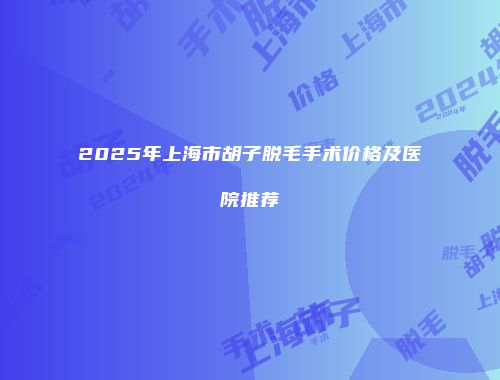 2025年上海市胡子脱毛手术价格及医院推荐