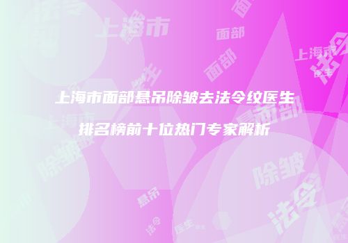 上海市面部悬吊除皱去法令纹医生排名榜前十位热门专家解析