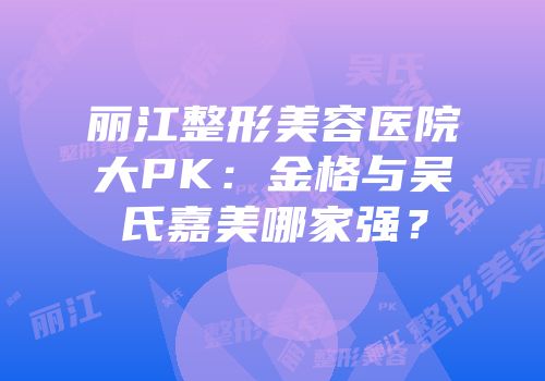 丽江整形美容医院大PK：金格与吴氏嘉美哪家强？