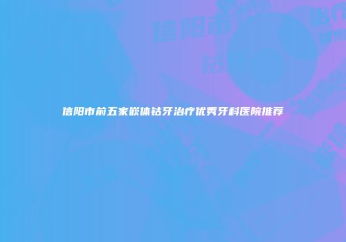 信阳市前五家嵌体钴牙治疗优秀牙科医院推荐