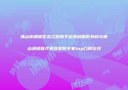 佛山市顺德区龙江医院手足外科整形外科与佛山颜植医疗美容医院专家top口碑在线