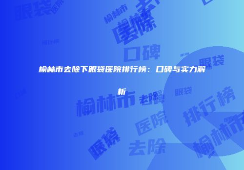 榆林市去除下眼袋医院排行榜：口碑与实力解析