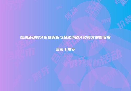 株洲活动假牙价格解析与合肥市假牙钴铬支架医院排名前十推荐