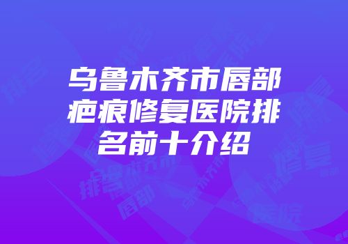 乌鲁木齐市唇部疤痕修复医院排名前十介绍