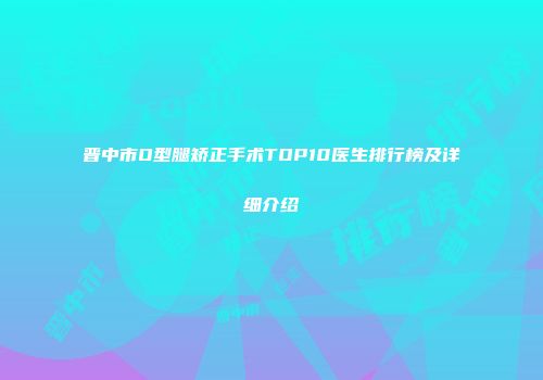 晋中市O型腿矫正手术TOP10医生排行榜及详细介绍