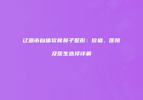 辽源市自体软骨鼻子整形：价格、医院及医生选择详解