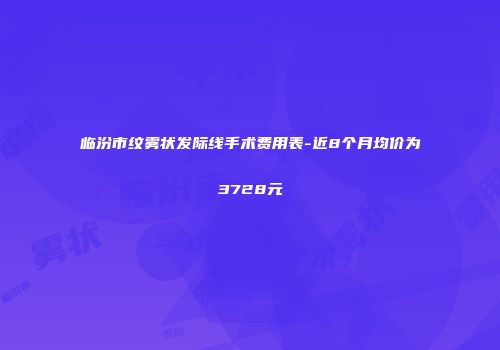 临汾市纹雾状发际线手术费用表-近8个月均价为3728元