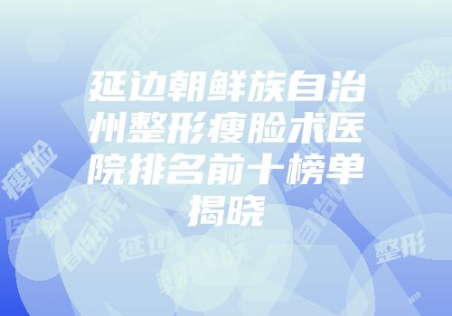 延边朝鲜族自治州整形瘦脸术医院排名前十榜单揭晓