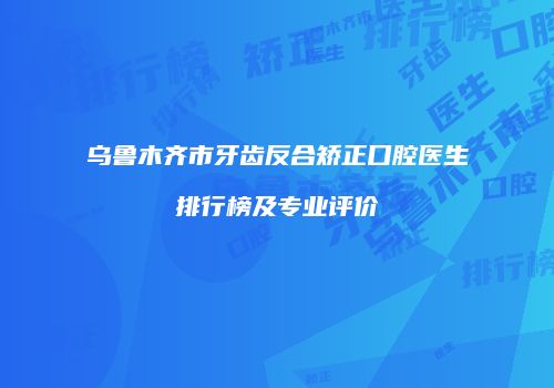 乌鲁木齐市牙齿反合矫正口腔医生排行榜及专业评价