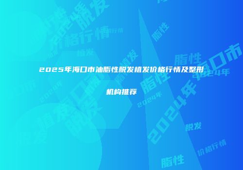 2025年海口市油脂性脱发植发价格行情及整形机构推荐