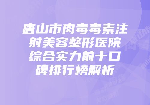 唐山市肉毒毒素注射美容整形医院综合实力前十口碑排行榜解析