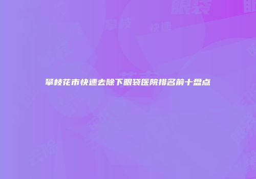 攀枝花市快速去除下眼袋医院排名前十盘点