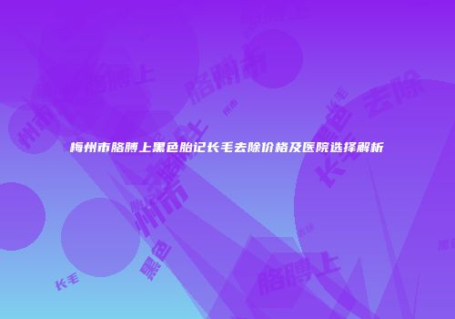 梅州市胳膊上黑色胎记长毛去除价格及医院选择解析