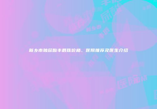 新乡市玻尿酸丰唇珠价格、医院推荐及医生介绍