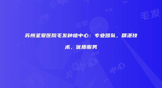 苏州圣爱医院毛发种植中心：专业团队，精湛技术，优质服务