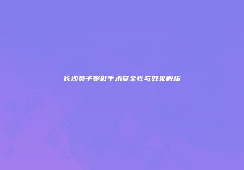 长沙鼻子整形手术安全性与效果解析