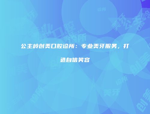 公主岭创美口腔诊所：专业美牙服务，打造自信笑容