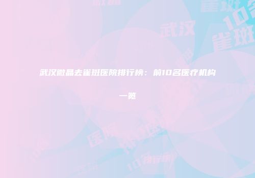 武汉微晶去雀斑医院排行榜：前10名医疗机构一览