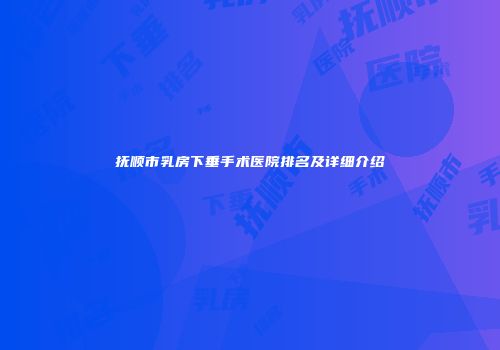 抚顺市乳房下垂手术医院排名及详细介绍