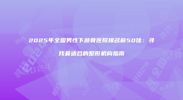 2025年全国男性下颌骨医院排名前50佳：寻找最适合的整形机构指南
